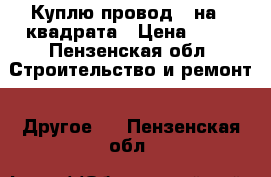 Куплю провод 2 на 4 квадрата › Цена ­ 20 - Пензенская обл. Строительство и ремонт » Другое   . Пензенская обл.